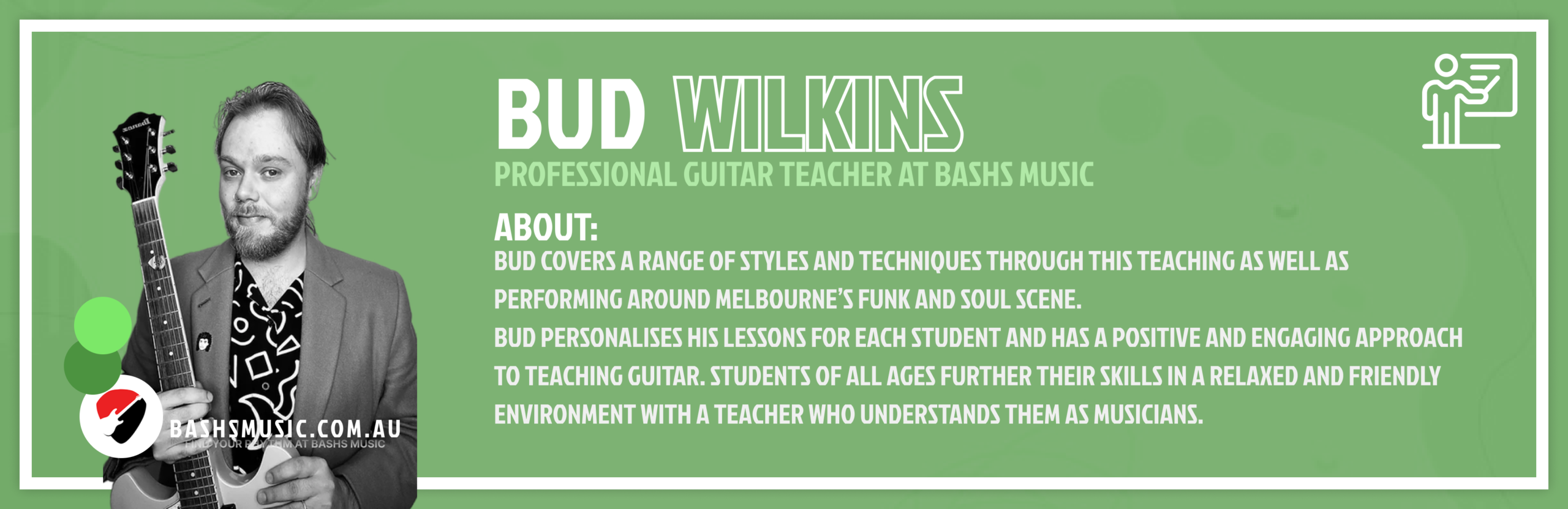 Bud Wilkins
Professional Guitar Teacher At Bashs Music
Bud covers a range of styles and techniques through this teaching as well as performing around Melbourne’s Funk and Soul scene.
Bud personalises his lessons for each student and has a positive and engaging approach to teaching guitar. Students of all ages further their skills in a relaxed and friendly environment with a teacher who understands them as musicians.