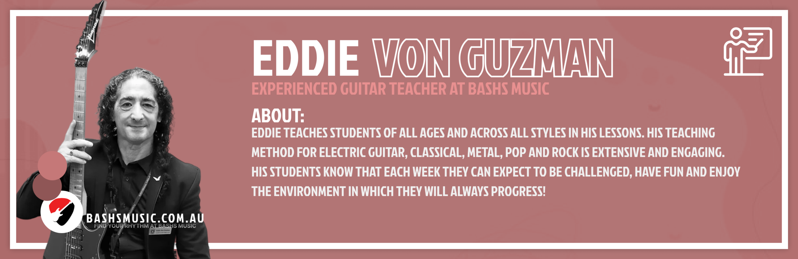 Eddie Von Guzman
Experienced Guitar Teacher At Bashs Music
Eddie teaches students of all ages and across all styles in his lessons. His teaching method for Electric Guitar, Classical, Metal, Pop and Rock is extensive and engaging.
His students know that each week they can expect to be challenged, have fun and enjoy the environment in which they will always progress!