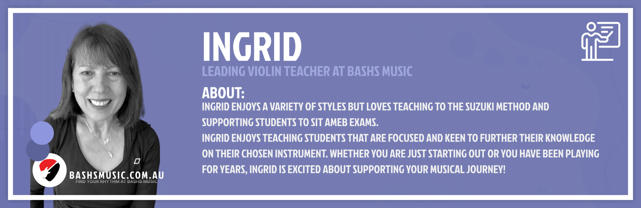Ingrid. Leading Violin Teacher At Bashs Music. She enjoys a variety of styles but loves teaching to the Suzuki Method and supporting students to sit AMEB Exams. Ingrid enjoys teaching students that are focused and keen to further their knowledge on their chosen instrument. Whether you are just starting out or you have been playing for years, Ingrid is excited about supporting your musical journey!